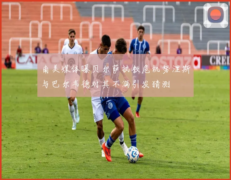 南美媒体曝贝尔萨执教危机努涅斯与巴尔韦德对其不满引发猜测