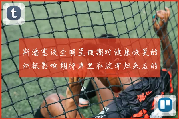 斯潘塞谈全明星假期对健康恢复的积极影响期待库里和波津归来后的全新面貌