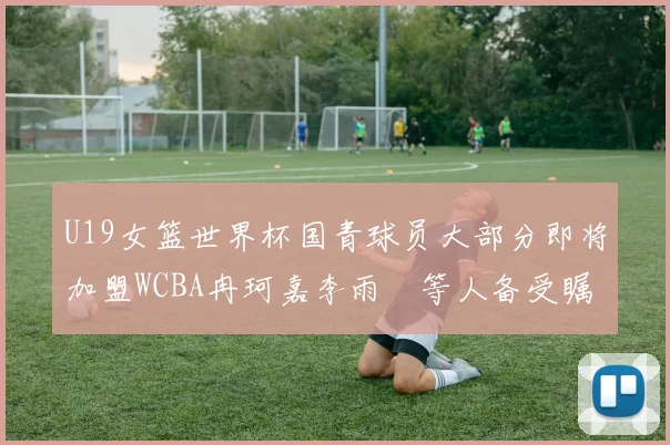 U19女篮世界杯国青球员大部分即将加盟WCBA冉珂嘉李雨汧等人备受瞩目