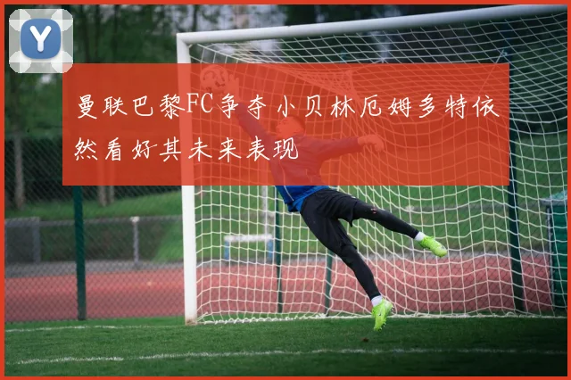 曼联巴黎FC争夺小贝林厄姆多特依然看好其未来表现