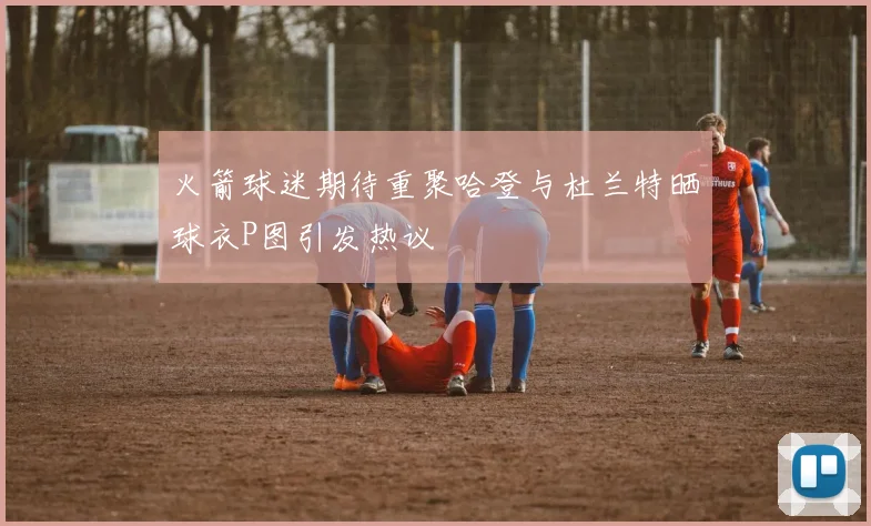 火箭球迷期待重聚哈登与杜兰特晒球衣P图引发热议