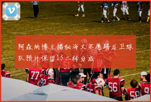 阿森纳博主揭秘海文不愿踢后卫球队预计保留15二转分成