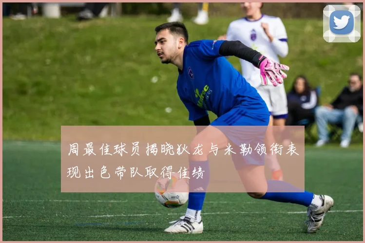 周最佳球员揭晓狄龙与米勒领衔表现出色带队取得佳绩