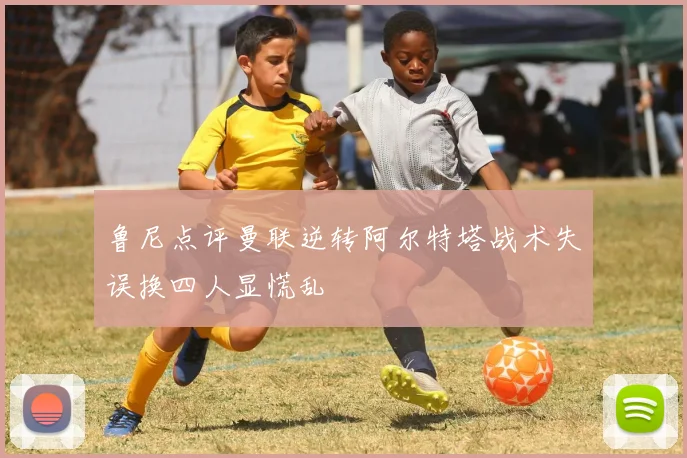 鲁尼点评曼联逆转阿尔特塔战术失误换四人显慌乱