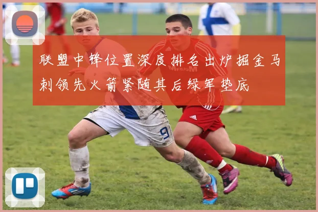 联盟中锋位置深度排名出炉掘金马刺领先火箭紧随其后绿军垫底