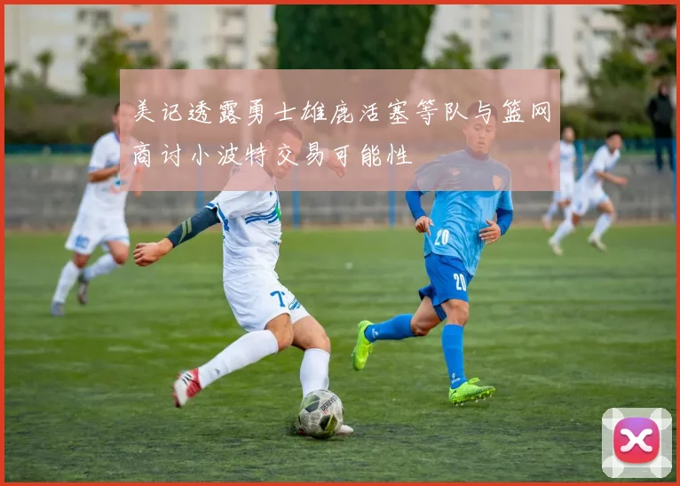 美记透露勇士雄鹿活塞等队与篮网商讨小波特交易可能性