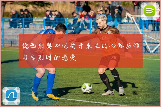 德西利奥回忆离开米兰的心路历程与告别时的感受