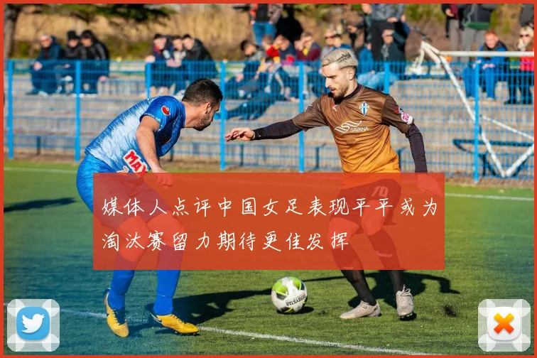 媒体人点评中国女足表现平平或为淘汰赛留力期待更佳发挥