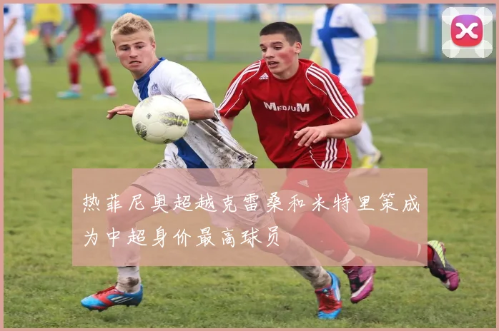 热菲尼奥超越克雷桑和米特里策成为中超身价最高球员