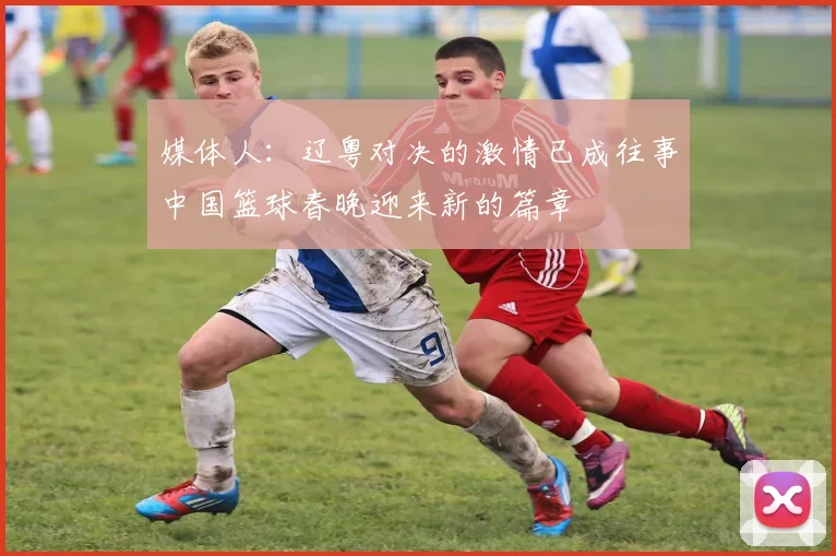 媒体人：辽粤对决的激情已成往事中国篮球春晚迎来新的篇章