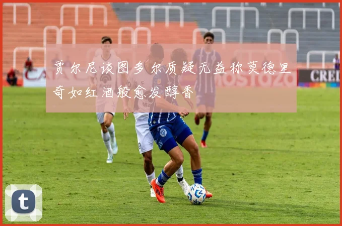 贾尔尼谈图多尔质疑无益称莫德里奇如红酒般愈发醇香