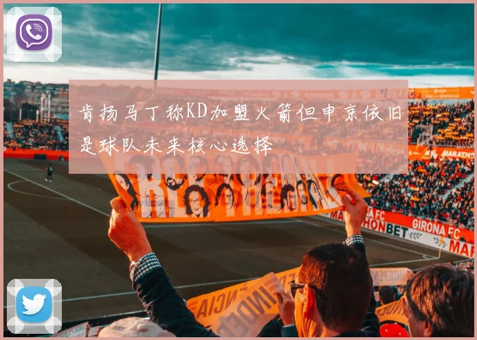 肯扬马丁称KD加盟火箭但申京依旧是球队未来核心选择