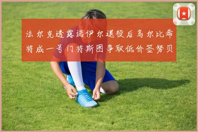 法尔克透露诺伊尔退役后乌尔比希将成一号门将斯图争取低价签努贝尔
