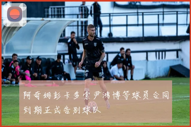 阿奇姆彭卡多索尹鸿博等球员合同到期正式告别球队