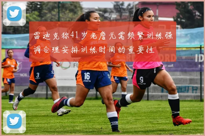 雷迪克称41岁老詹无需频繁训练强调合理安排训练时间的重要性