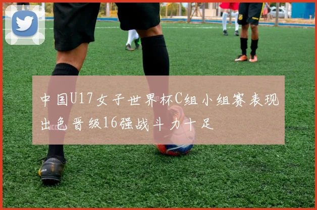 中国U17女子世界杯C组小组赛表现出色晋级16强战斗力十足