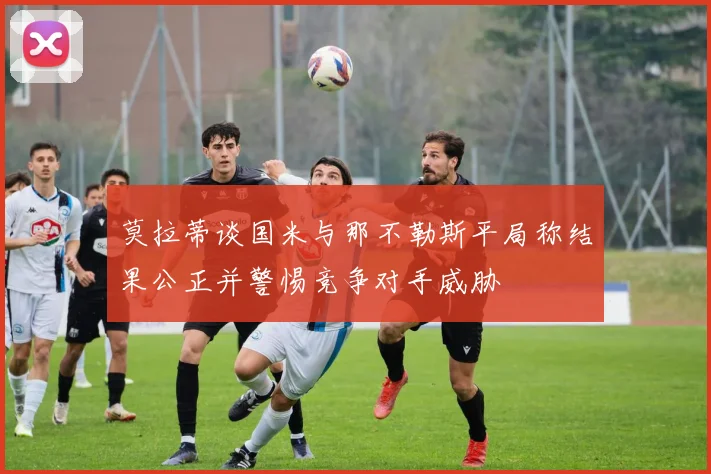莫拉蒂谈国米与那不勒斯平局称结果公正并警惕竞争对手威胁