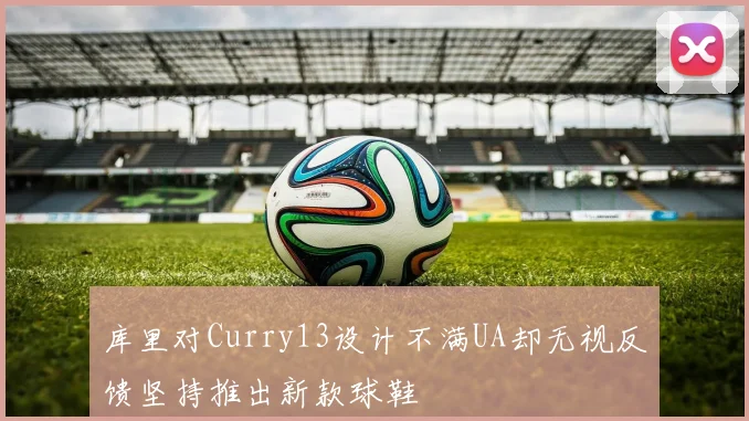 库里对Curry13设计不满UA却无视反馈坚持推出新款球鞋