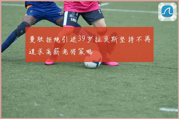 曼联拒绝引进39岁拉莫斯坚持不再追求高薪老将策略