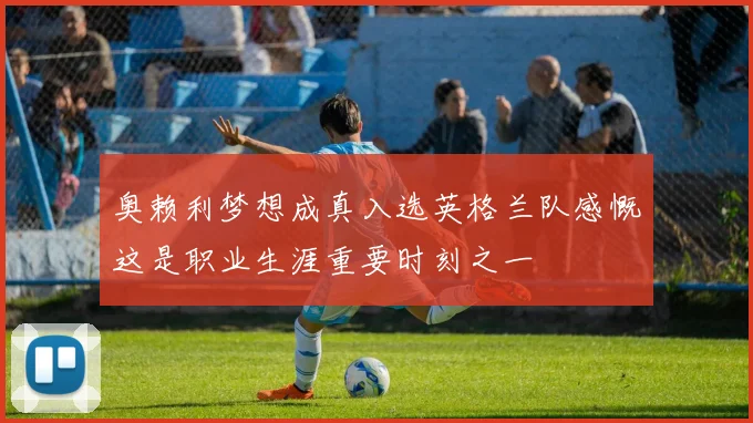 奥赖利梦想成真入选英格兰队感慨这是职业生涯重要时刻之一