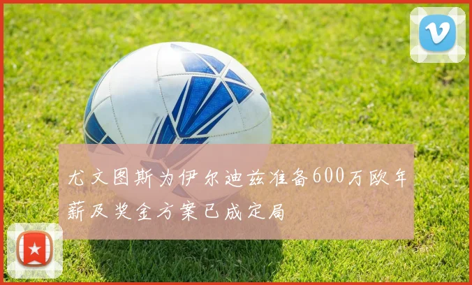 尤文图斯为伊尔迪兹准备600万欧年薪及奖金方案已成定局