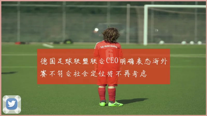 德国足球联盟联合CEO明确表态海外赛不符合社会定位将不再考虑