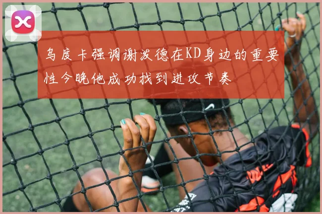 乌度卡强调谢泼德在KD身边的重要性今晚他成功找到进攻节奏