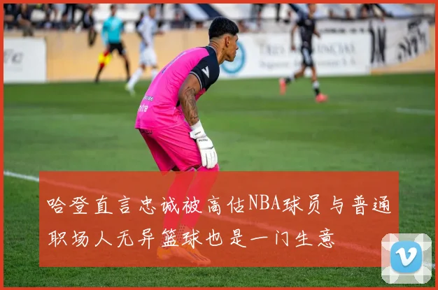 哈登直言忠诚被高估NBA球员与普通职场人无异篮球也是一门生意