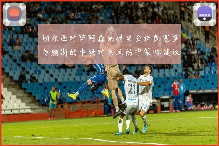 切尔西对阵阿森纳特里分析凯塞多与赖斯的中场对决及防守策略建议