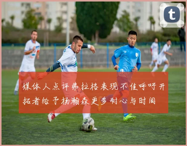 媒体人点评弗拉格表现不佳呼吁开拓者给予杨瀚森更多耐心与时间