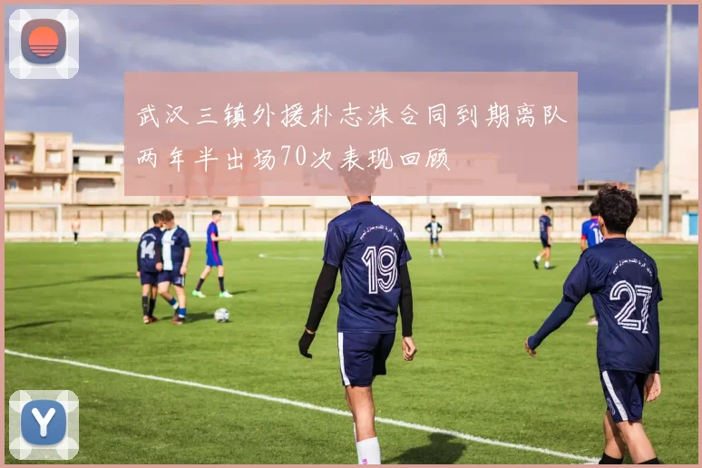 武汉三镇外援朴志洙合同到期离队两年半出场70次表现回顾