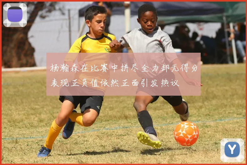 杨瀚森在比赛中拼尽全力却无得分表现正负值依然正面引发热议