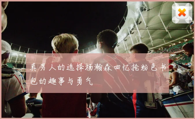 真男人的选择杨瀚森回忆抢粉色书包的趣事与勇气