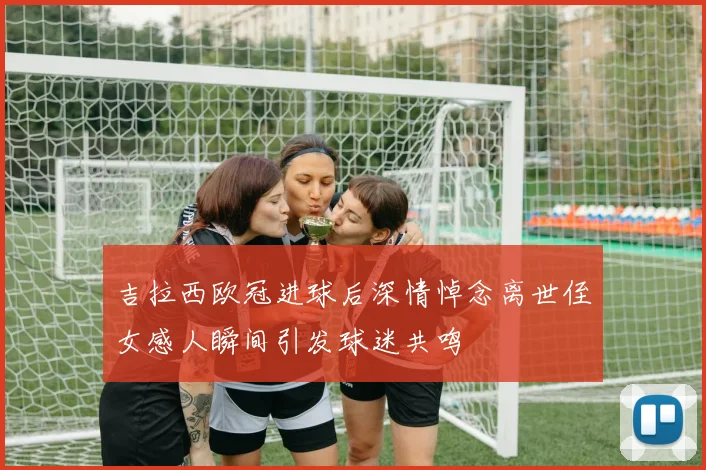 吉拉西欧冠进球后深情悼念离世侄女感人瞬间引发球迷共鸣