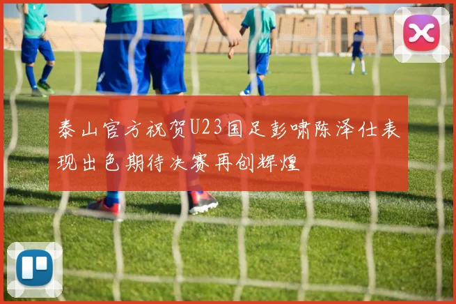 泰山官方祝贺U23国足彭啸陈泽仕表现出色期待决赛再创辉煌