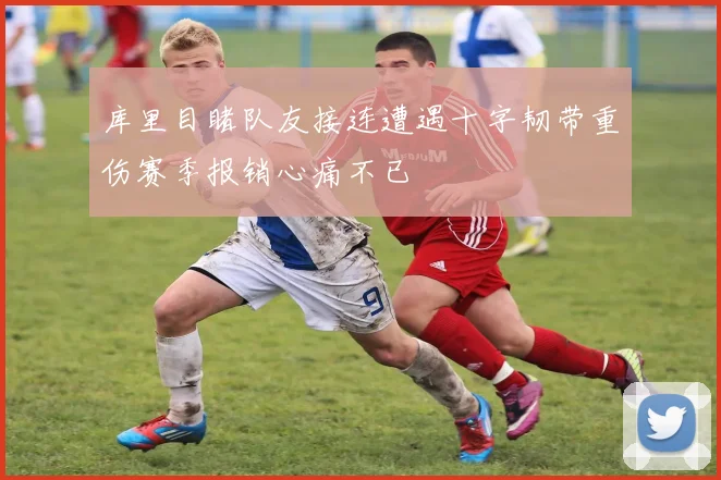 库里目睹队友接连遭遇十字韧带重伤赛季报销心痛不已