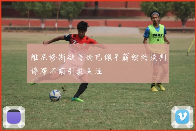 维尼修斯欲与姆巴佩平薪续约谈判停滞不前引发关注