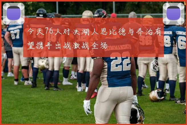 今天76人对决湖人恩比德与乔治有望携手出战激战全场