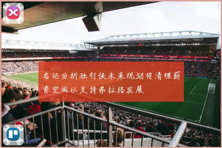 名记分析独行侠未来规划将清理薪资空间以支持弗拉格发展