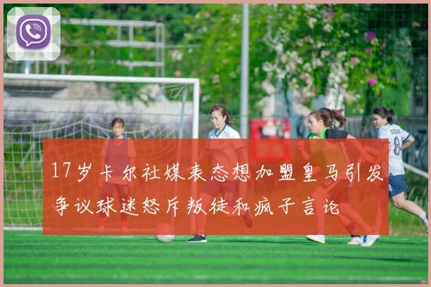 17岁卡尔社媒表态想加盟皇马引发争议球迷怒斥叛徒和疯子言论