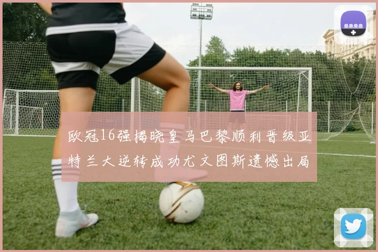欧冠16强揭晓皇马巴黎顺利晋级亚特兰大逆转成功尤文图斯遗憾出局
