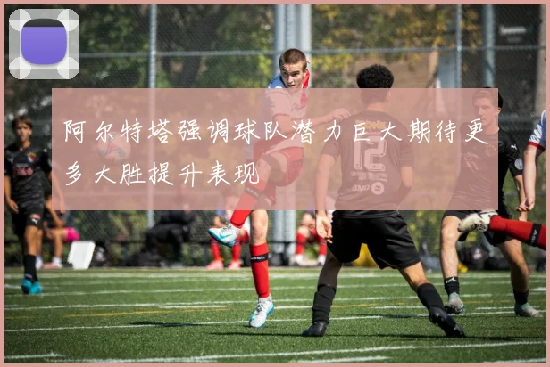 阿尔特塔强调球队潜力巨大期待更多大胜提升表现