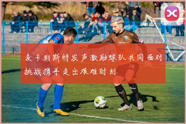 麦卡利斯特发声激励球队共同面对挑战携手走出艰难时刻