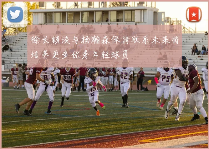 徐长锁谈与杨瀚森保持联系未来将培养更多优秀年轻球员